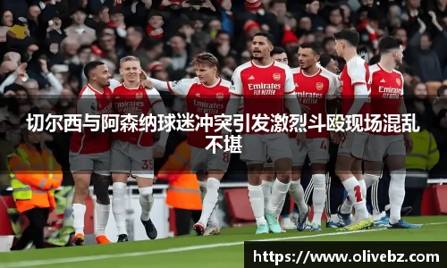 切尔西与阿森纳球迷冲突引发激烈斗殴现场混乱不堪